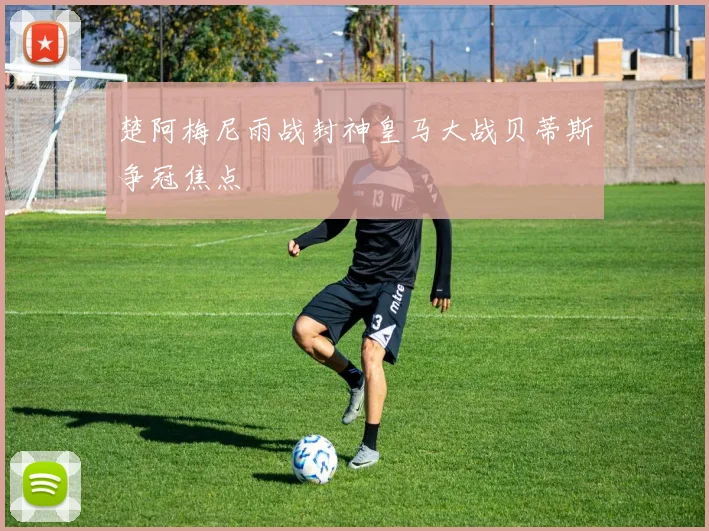 楚阿梅尼雨战封神皇马大战贝蒂斯争冠焦点