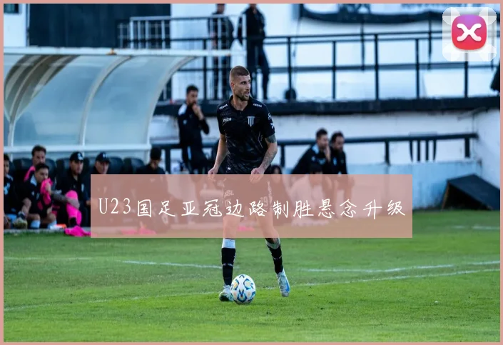 U23国足亚冠边路制胜悬念升级