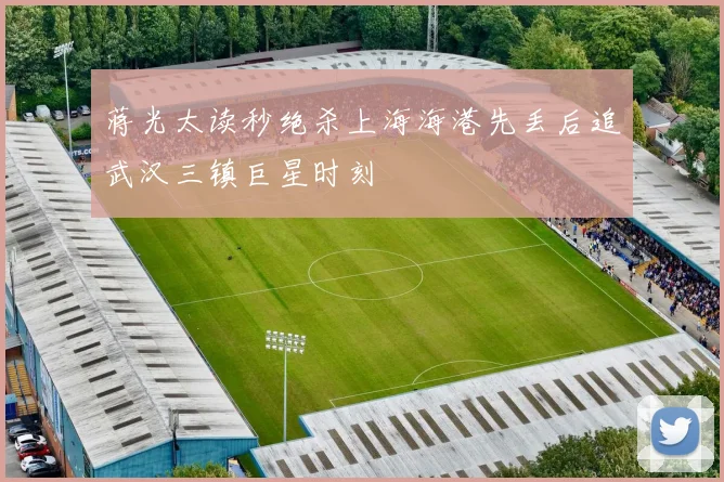 蒋光太读秒绝杀上海海港先丢后追武汉三镇巨星时刻