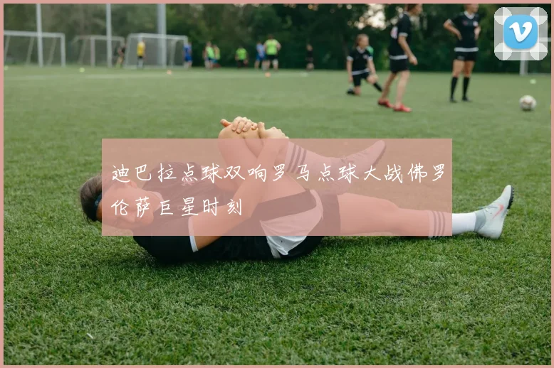 迪巴拉点球双响罗马点球大战佛罗伦萨巨星时刻