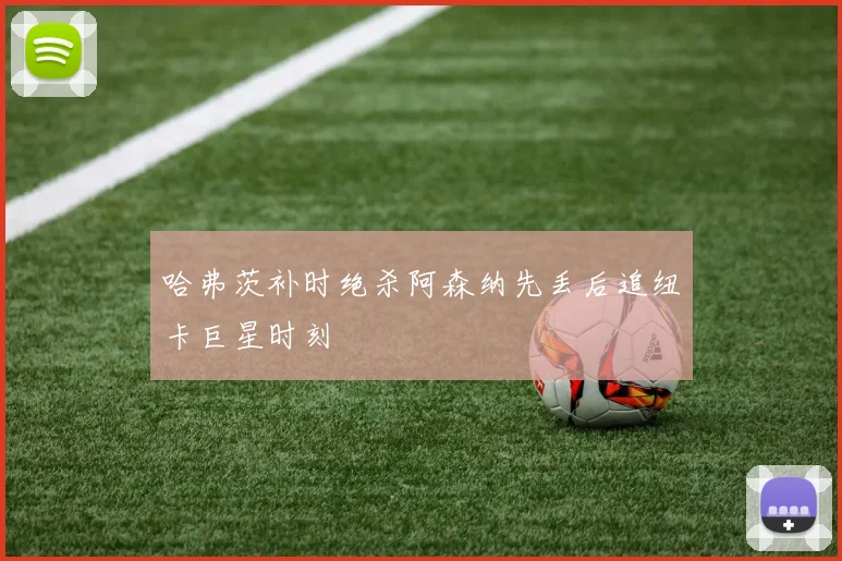 哈弗茨补时绝杀阿森纳先丢后追纽卡巨星时刻