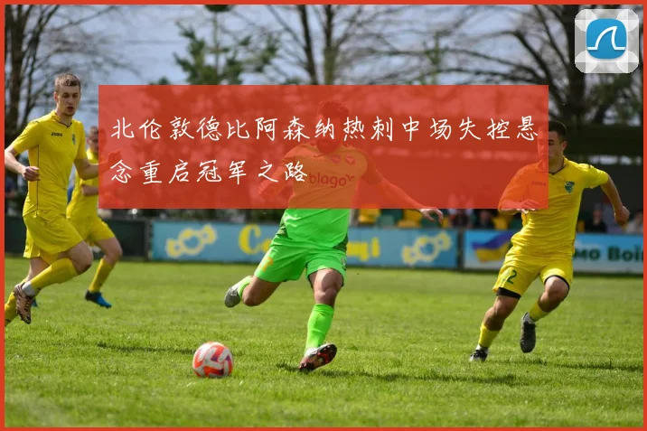 北伦敦德比阿森纳热刺中场失控悬念重启冠军之路