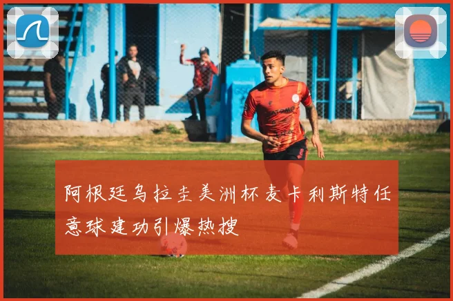 阿根廷乌拉圭美洲杯麦卡利斯特任意球建功引爆热搜