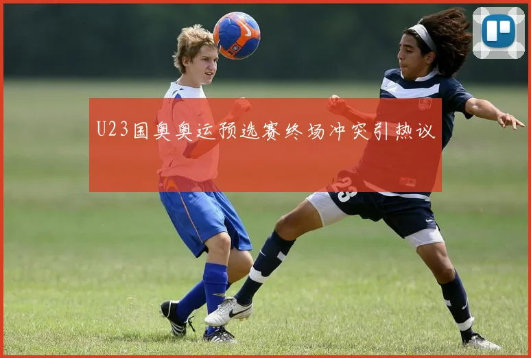U23国奥奥运预选赛终场冲突引热议
