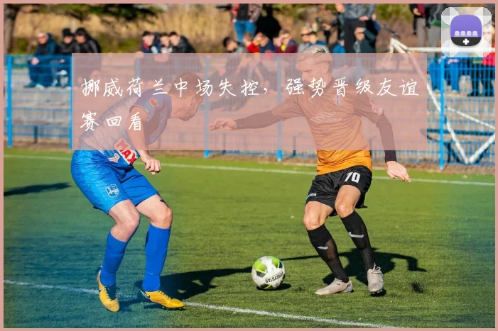 挪威荷兰中场失控，强势晋级友谊赛回看