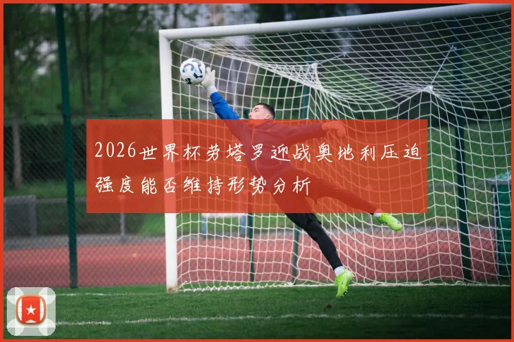 2026世界杯劳塔罗迎战奥地利压迫强度能否维持形势分析