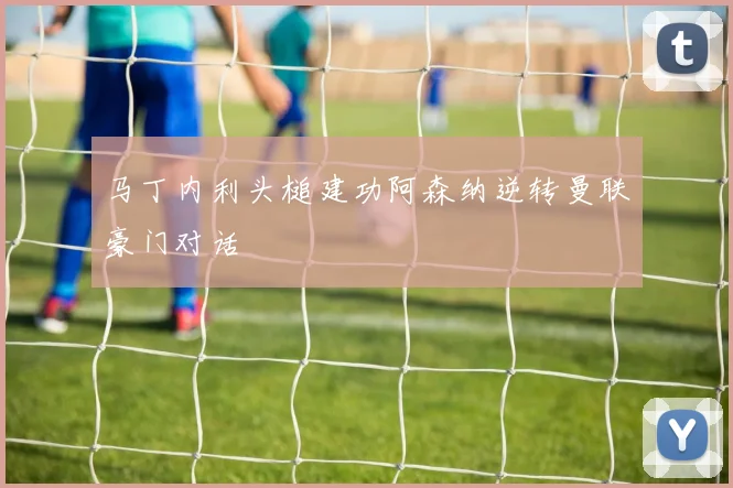 马丁内利头槌建功阿森纳逆转曼联豪门对话