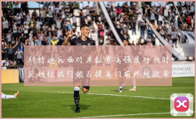 科特迪瓦面对库拉索高强度对抗时反越位执行能否提高门前终结效率