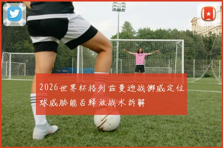 2026世界杯格列兹曼迎战挪威定位球威胁能否释放战术拆解