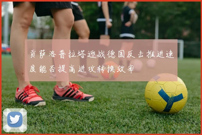 贡萨洛普拉塔迎战德国反击推进速度能否提高进攻转换效率