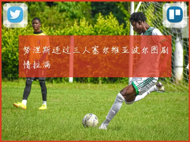 努涅斯连过三人塞尔维亚波尔图剧情拉满