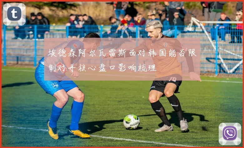 埃德森阿尔瓦雷斯面对韩国能否限制对手核心盘口影响梳理