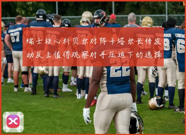 瑞士核心科贝尔对阵卡塔尔长传发动反击值得观察对手压迫下的选择