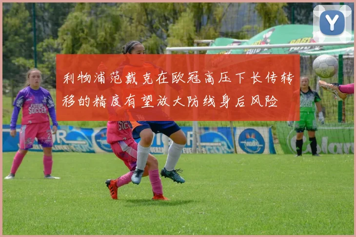 利物浦范戴克在欧冠高压下长传转移的精度有望放大防线身后风险