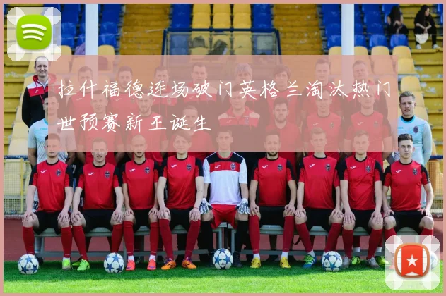 拉什福德连场破门英格兰淘汰热门世预赛新王诞生