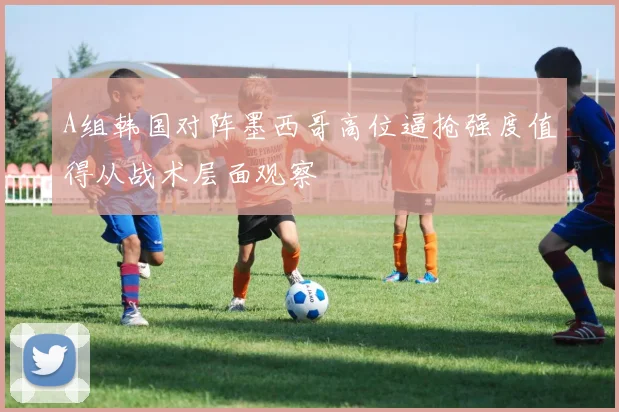 A组韩国对阵墨西哥高位逼抢强度值得从战术层面观察