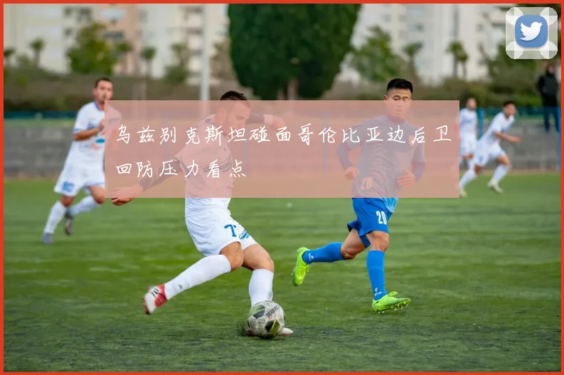乌兹别克斯坦碰面哥伦比亚边后卫回防压力看点