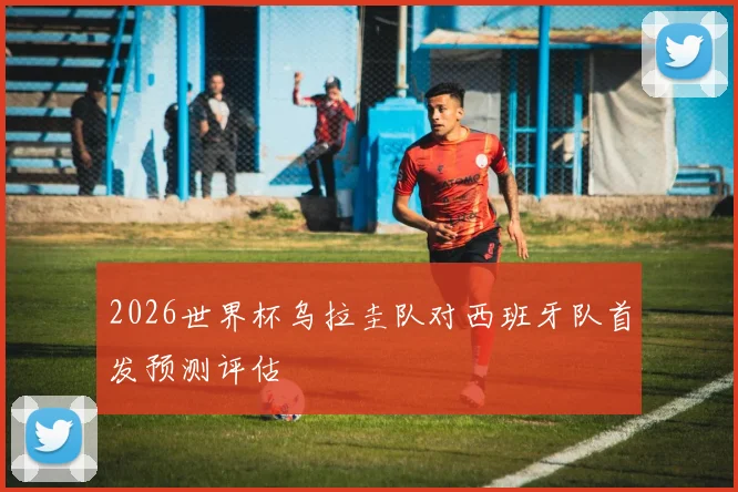 2026世界杯乌拉圭队对西班牙队首发预测评估