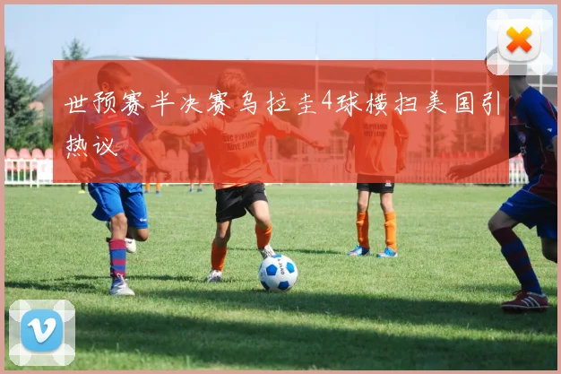 世预赛半决赛乌拉圭4球横扫美国引热议