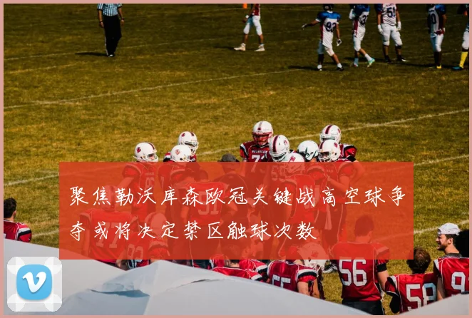 聚焦勒沃库森欧冠关键战高空球争夺或将决定禁区触球次数