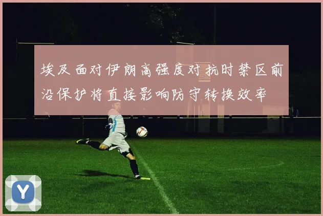 埃及面对伊朗高强度对抗时禁区前沿保护将直接影响防守转换效率