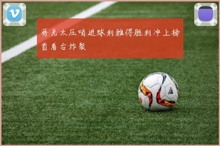 蒋光太压哨进球利雅得胜利冲上榜首看台炸裂