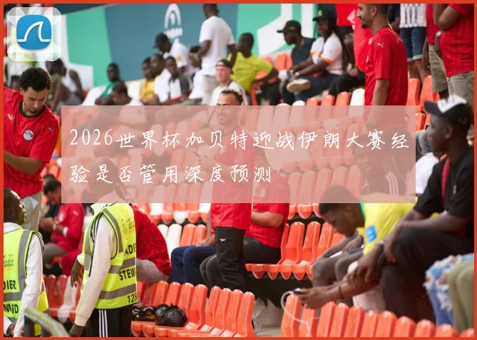 2026世界杯加贝特迎战伊朗大赛经验是否管用深度预测