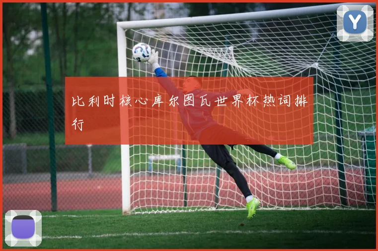 比利时核心库尔图瓦世界杯热词排行