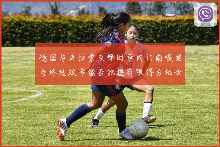 德国与库拉索交锋时萨内门前嗅觉与终结效率能否把握有限得分机会