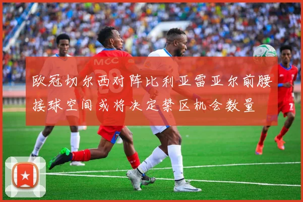 欧冠切尔西对阵比利亚雷亚尔前腰接球空间或将决定禁区机会数量