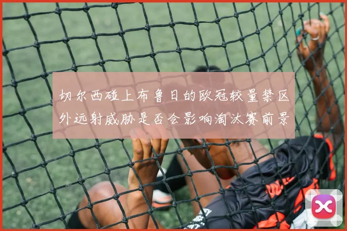 切尔西碰上布鲁日的欧冠较量禁区外远射威胁是否会影响淘汰赛前景