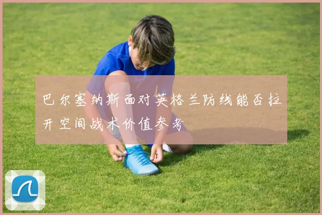 巴尔塞纳斯面对英格兰防线能否拉开空间战术价值参考