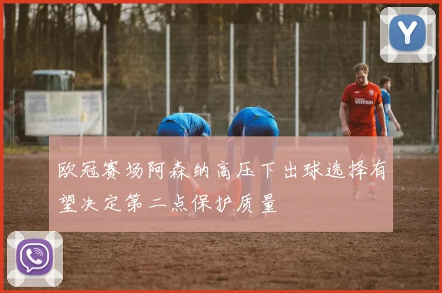 欧冠赛场阿森纳高压下出球选择有望决定第二点保护质量