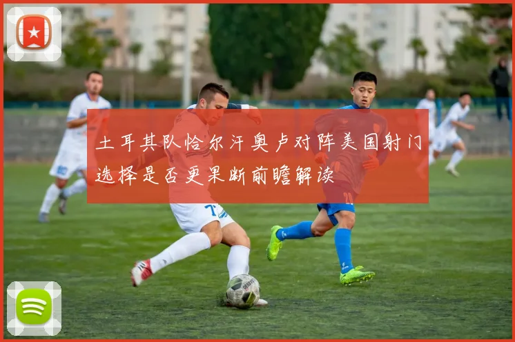 土耳其队恰尔汗奥卢对阵美国射门选择是否更果断前瞻解读