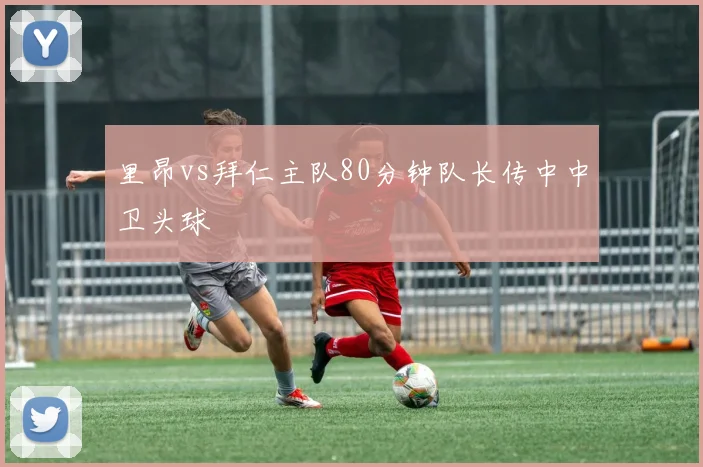 里昂vs拜仁主队80分钟队长传中中卫头球