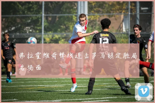 弗拉霍维奇锋线连击罗马锁定胜局名场面