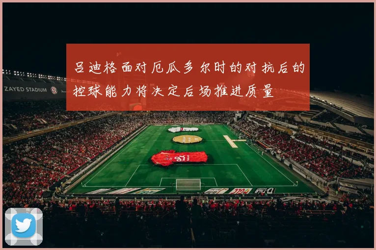 吕迪格面对厄瓜多尔时的对抗后的控球能力将决定后场推进质量