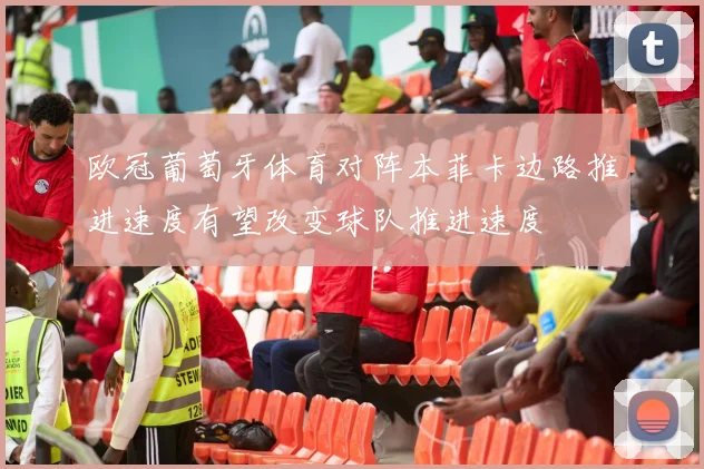 欧冠葡萄牙体育对阵本菲卡边路推进速度有望改变球队推进速度