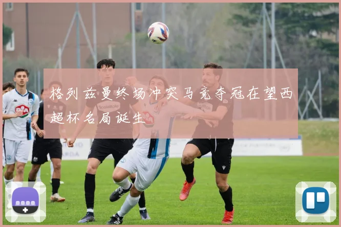 格列兹曼终场冲突马竞夺冠在望西超杯名局诞生