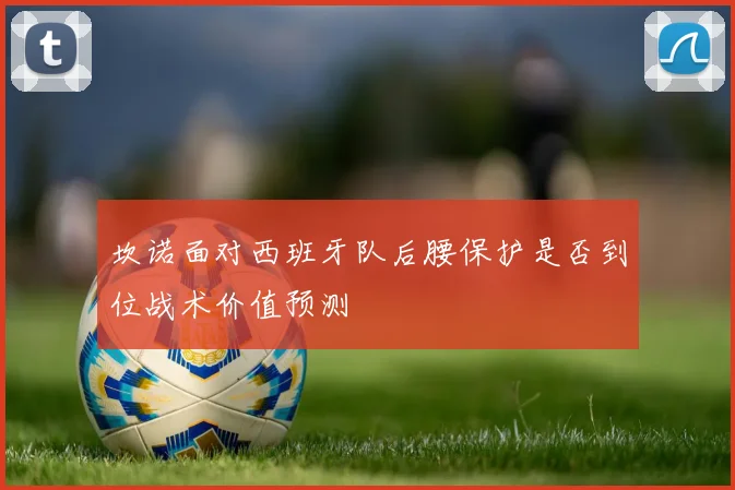 坎诺面对西班牙队后腰保护是否到位战术价值预测