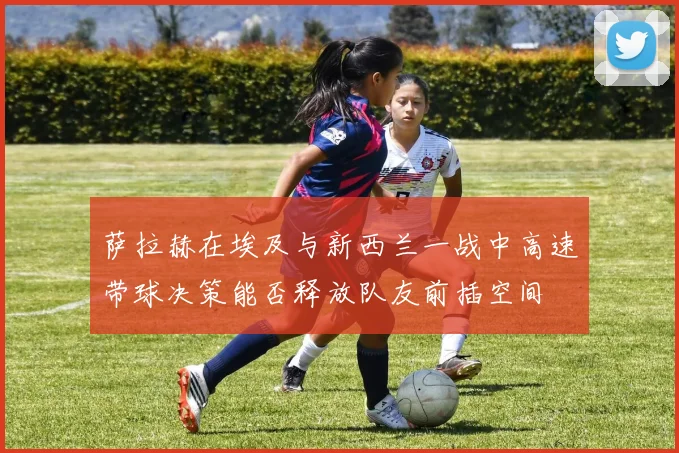 萨拉赫在埃及与新西兰一战中高速带球决策能否释放队友前插空间